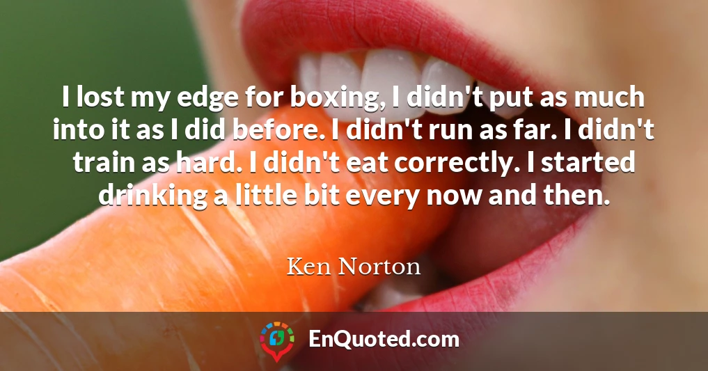 I lost my edge for boxing, I didn't put as much into it as I did before. I didn't run as far. I didn't train as hard. I didn't eat correctly. I started drinking a little bit every now and then.