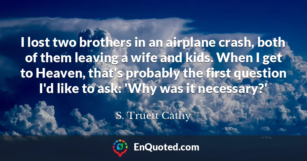 I lost two brothers in an airplane crash, both of them leaving a wife and kids. When I get to Heaven, that's probably the first question I'd like to ask: 'Why was it necessary?'