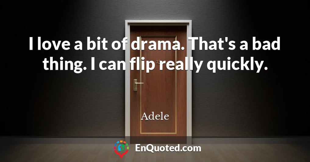I love a bit of drama. That's a bad thing. I can flip really quickly.