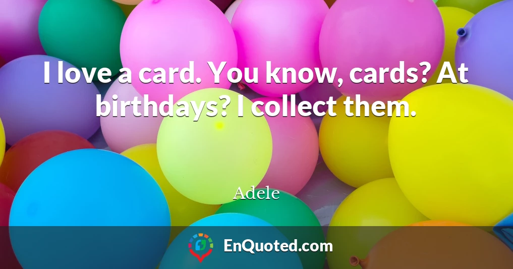 I love a card. You know, cards? At birthdays? I collect them.