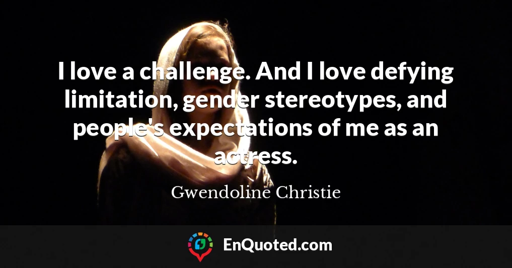 I love a challenge. And I love defying limitation, gender stereotypes, and people's expectations of me as an actress.