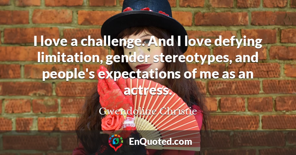 I love a challenge. And I love defying limitation, gender stereotypes, and people's expectations of me as an actress.