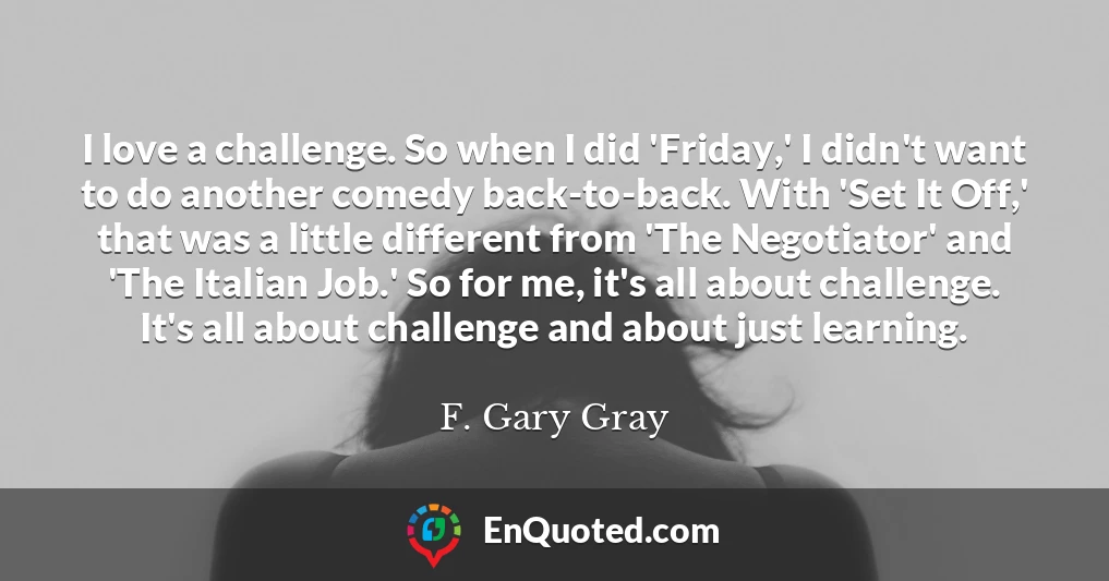 I love a challenge. So when I did 'Friday,' I didn't want to do another comedy back-to-back. With 'Set It Off,' that was a little different from 'The Negotiator' and 'The Italian Job.' So for me, it's all about challenge. It's all about challenge and about just learning.