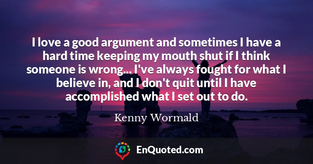 I love a good argument and sometimes I have a hard time keeping my mouth shut if I think someone is wrong... I've always fought for what I believe in, and I don't quit until I have accomplished what I set out to do.