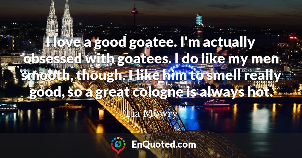 I love a good goatee. I'm actually obsessed with goatees. I do like my men smooth, though. I like him to smell really good, so a great cologne is always hot.