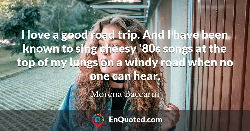 I love a good road trip. And I have been known to sing cheesy '80s songs at the top of my lungs on a windy road when no one can hear.