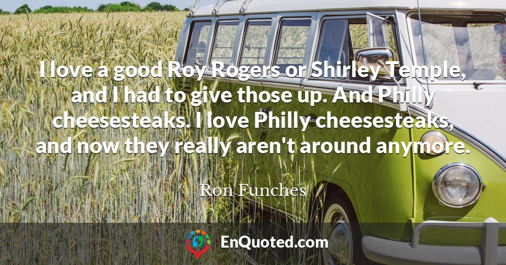 I love a good Roy Rogers or Shirley Temple, and I had to give those up. And Philly cheesesteaks. I love Philly cheesesteaks, and now they really aren't around anymore.