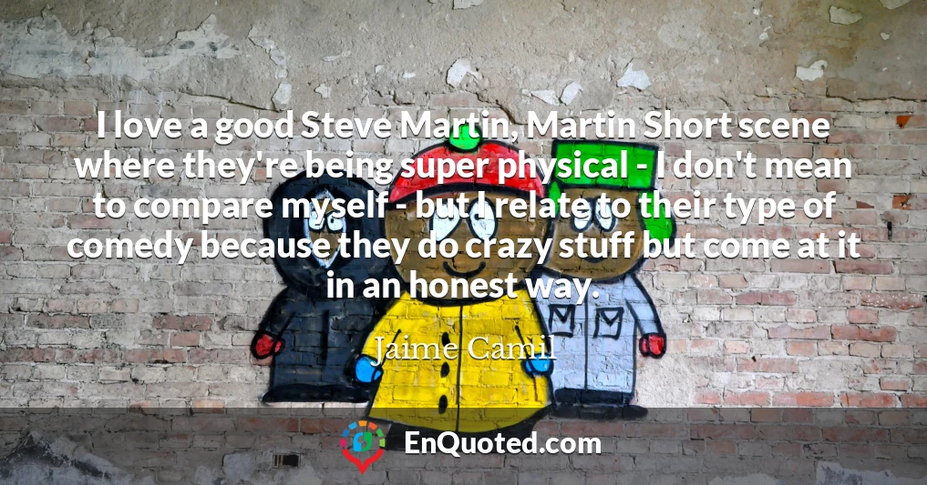 I love a good Steve Martin, Martin Short scene where they're being super physical - I don't mean to compare myself - but I relate to their type of comedy because they do crazy stuff but come at it in an honest way.
