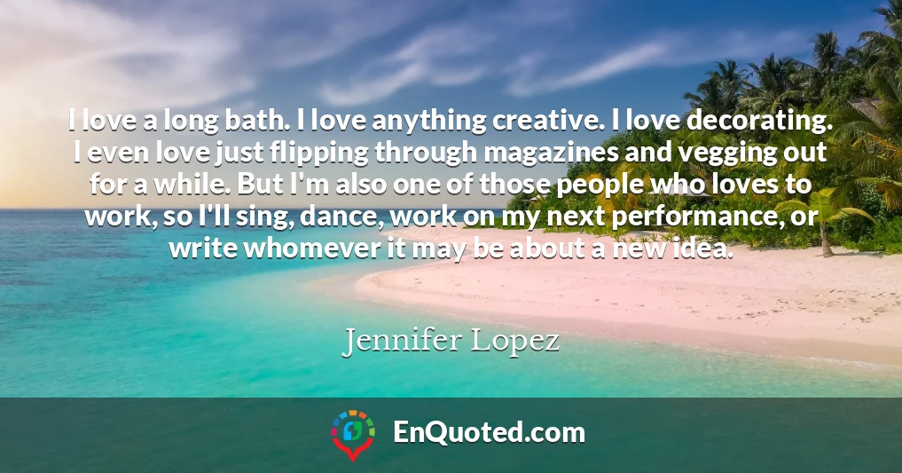 I love a long bath. I love anything creative. I love decorating. I even love just flipping through magazines and vegging out for a while. But I'm also one of those people who loves to work, so I'll sing, dance, work on my next performance, or write whomever it may be about a new idea.