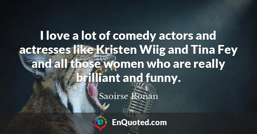I love a lot of comedy actors and actresses like Kristen Wiig and Tina Fey and all those women who are really brilliant and funny.