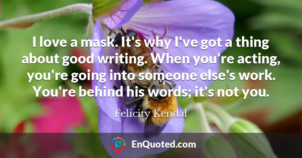 I love a mask. It's why I've got a thing about good writing. When you're acting, you're going into someone else's work. You're behind his words; it's not you.