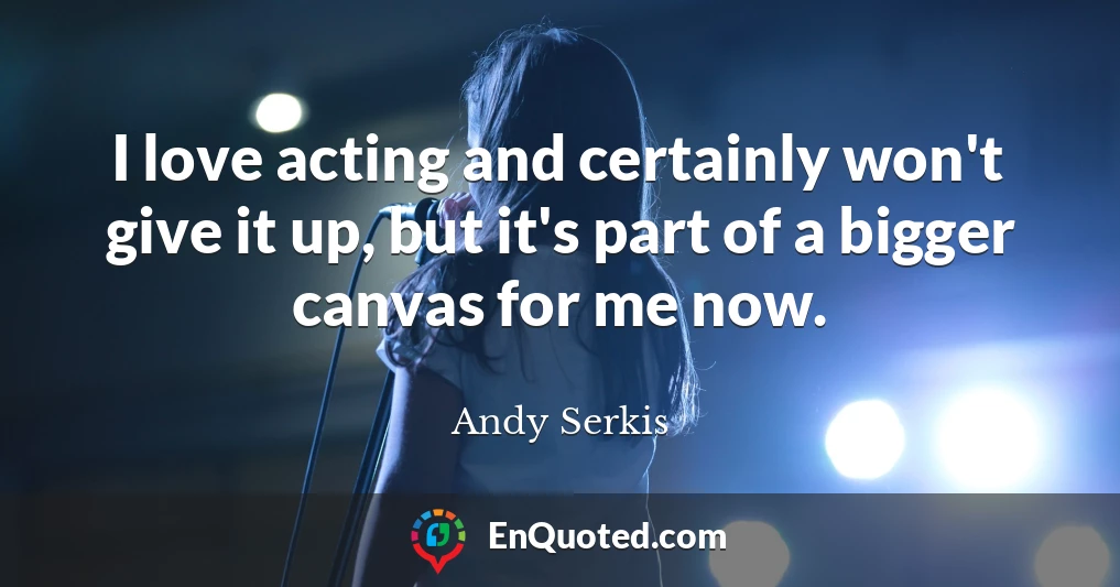 I love acting and certainly won't give it up, but it's part of a bigger canvas for me now.