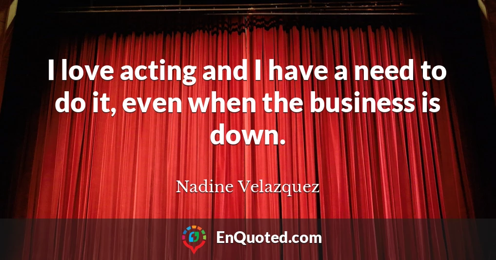 I love acting and I have a need to do it, even when the business is down.