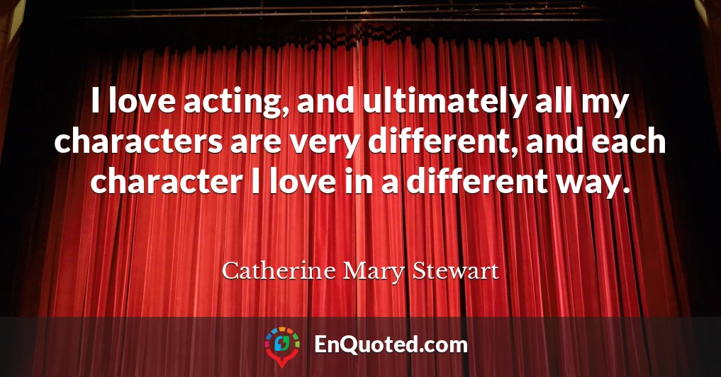 I love acting, and ultimately all my characters are very different, and each character I love in a different way.