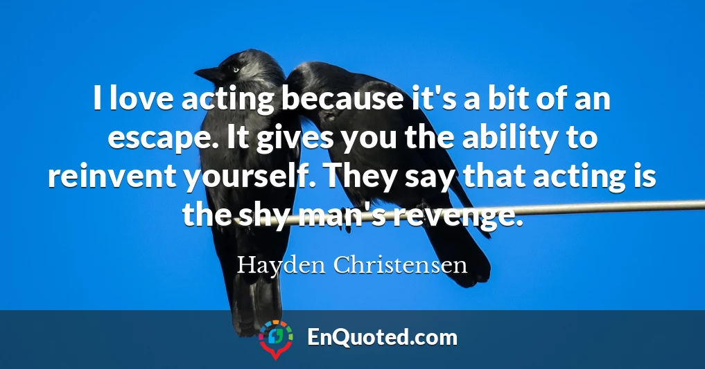 I love acting because it's a bit of an escape. It gives you the ability to reinvent yourself. They say that acting is the shy man's revenge.