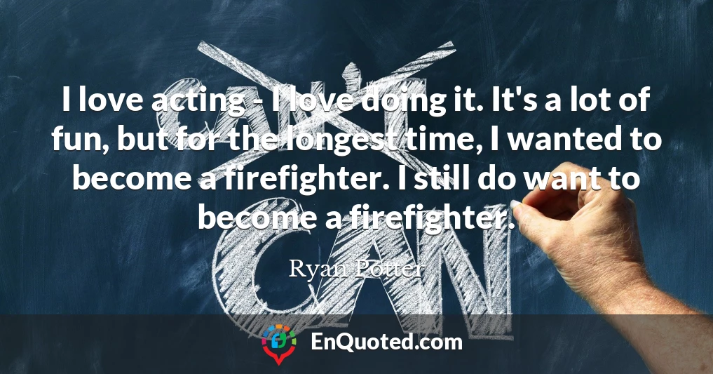 I love acting - I love doing it. It's a lot of fun, but for the longest time, I wanted to become a firefighter. I still do want to become a firefighter.