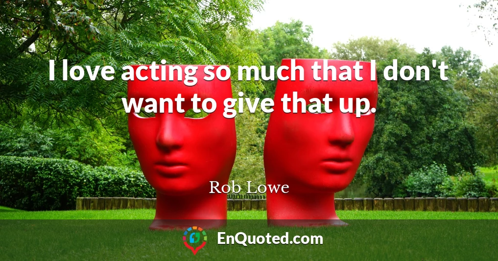 I love acting so much that I don't want to give that up.