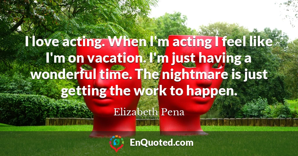 I love acting. When I'm acting I feel like I'm on vacation. I'm just having a wonderful time. The nightmare is just getting the work to happen.