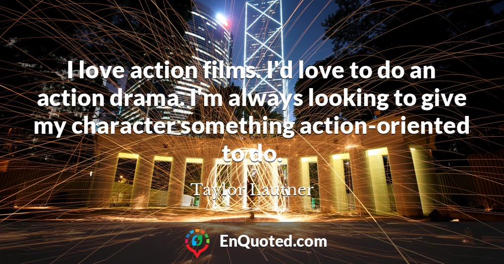 I love action films. I'd love to do an action drama. I'm always looking to give my character something action-oriented to do.