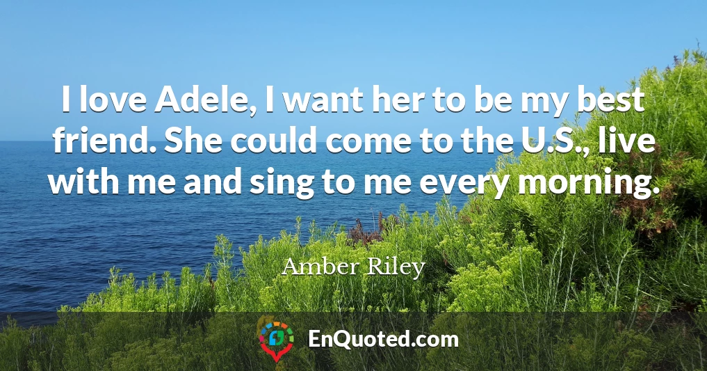 I love Adele, I want her to be my best friend. She could come to the U.S., live with me and sing to me every morning.