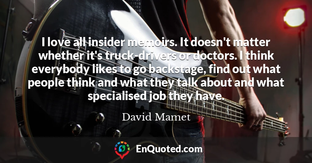 I love all insider memoirs. It doesn't matter whether it's truck-drivers or doctors. I think everybody likes to go backstage, find out what people think and what they talk about and what specialised job they have.