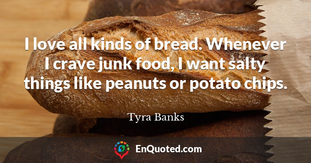 I love all kinds of bread. Whenever I crave junk food, I want salty things like peanuts or potato chips.