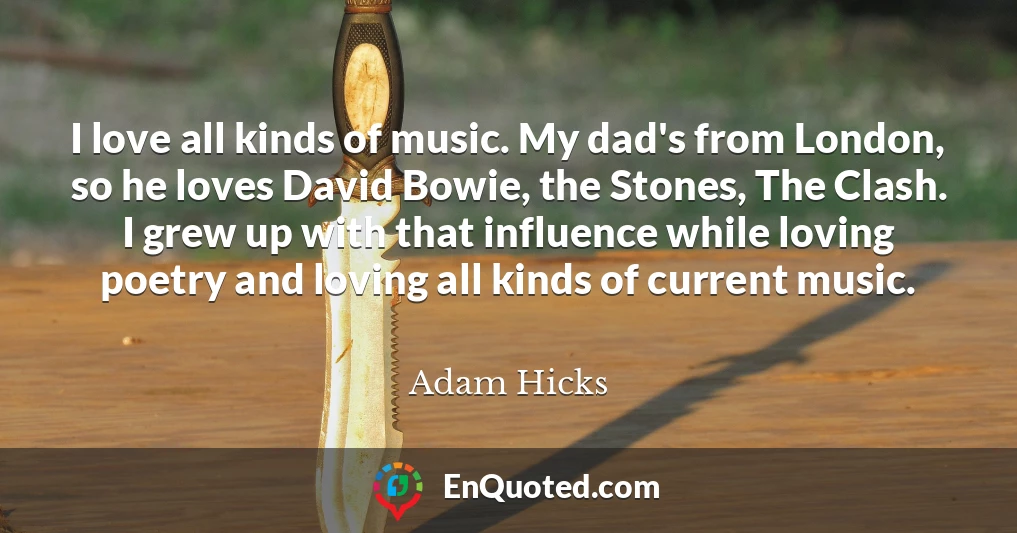 I love all kinds of music. My dad's from London, so he loves David Bowie, the Stones, The Clash. I grew up with that influence while loving poetry and loving all kinds of current music.