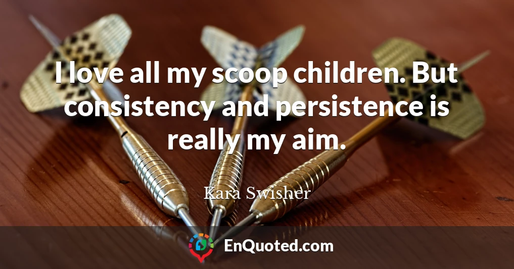 I love all my scoop children. But consistency and persistence is really my aim.