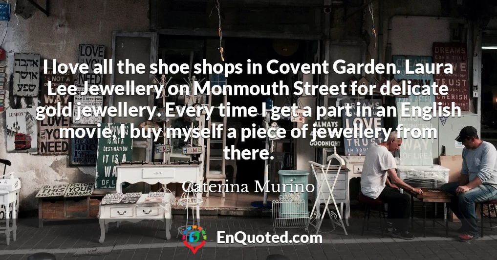 I love all the shoe shops in Covent Garden. Laura Lee Jewellery on Monmouth Street for delicate gold jewellery. Every time I get a part in an English movie, I buy myself a piece of jewellery from there.