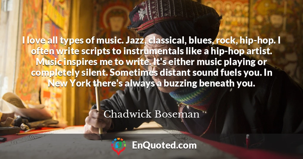 I love all types of music. Jazz, classical, blues, rock, hip-hop. I often write scripts to instrumentals like a hip-hop artist. Music inspires me to write. It's either music playing or completely silent. Sometimes distant sound fuels you. In New York there's always a buzzing beneath you.