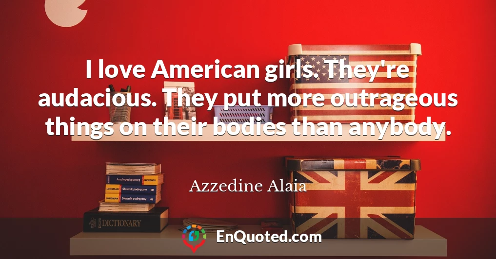 I love American girls. They're audacious. They put more outrageous things on their bodies than anybody.