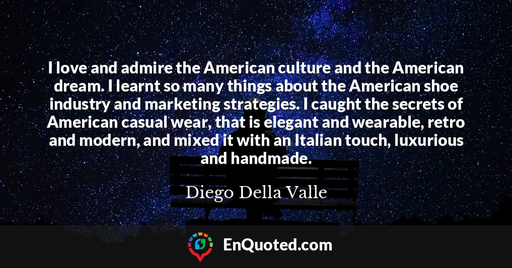 I love and admire the American culture and the American dream. I learnt so many things about the American shoe industry and marketing strategies. I caught the secrets of American casual wear, that is elegant and wearable, retro and modern, and mixed it with an Italian touch, luxurious and handmade.