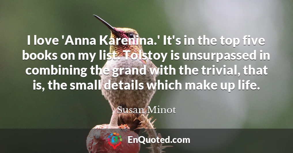 I love 'Anna Karenina.' It's in the top five books on my list. Tolstoy is unsurpassed in combining the grand with the trivial, that is, the small details which make up life.