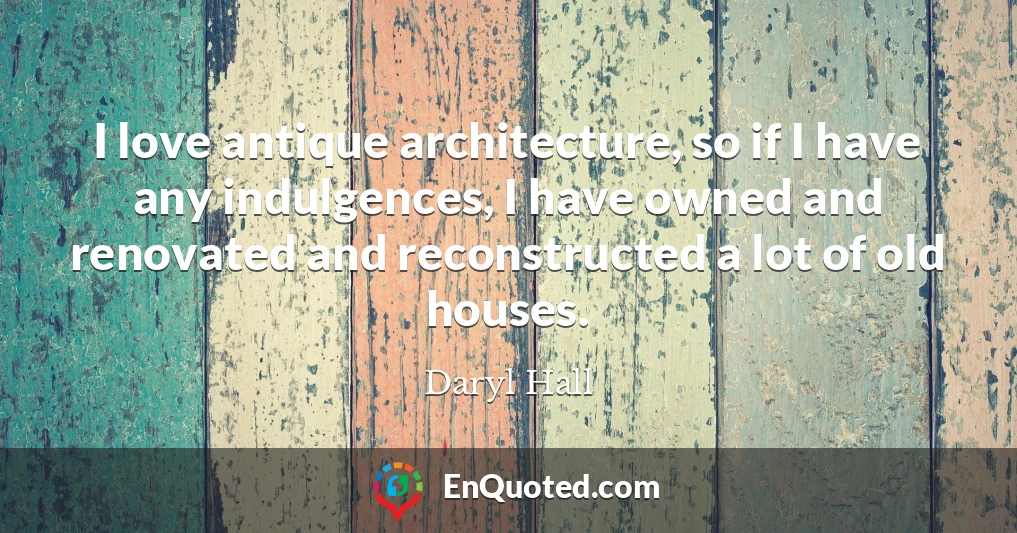 I love antique architecture, so if I have any indulgences, I have owned and renovated and reconstructed a lot of old houses.