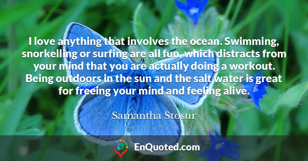I love anything that involves the ocean. Swimming, snorkelling or surfing are all fun, which distracts from your mind that you are actually doing a workout. Being outdoors in the sun and the salt water is great for freeing your mind and feeling alive.