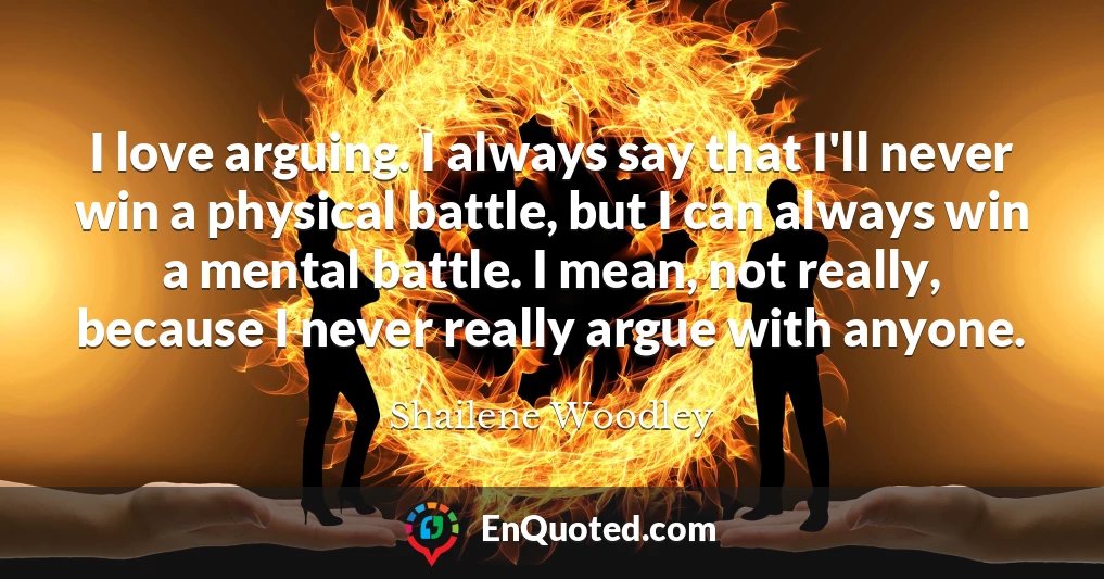 I love arguing. I always say that I'll never win a physical battle, but I can always win a mental battle. I mean, not really, because I never really argue with anyone.
