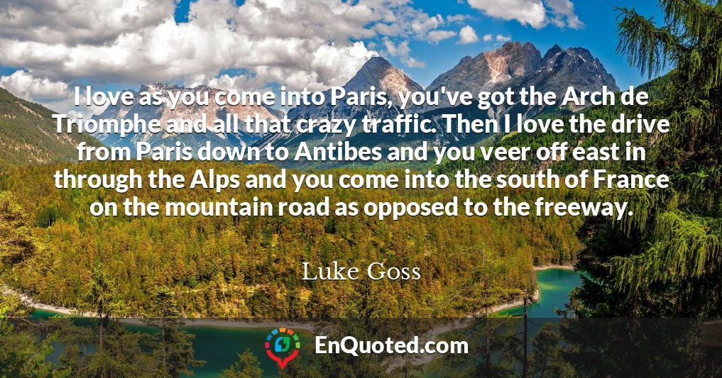 I love as you come into Paris, you've got the Arch de Triomphe and all that crazy traffic. Then I love the drive from Paris down to Antibes and you veer off east in through the Alps and you come into the south of France on the mountain road as opposed to the freeway.