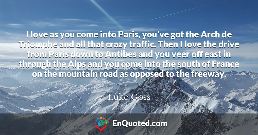 I love as you come into Paris, you've got the Arch de Triomphe and all that crazy traffic. Then I love the drive from Paris down to Antibes and you veer off east in through the Alps and you come into the south of France on the mountain road as opposed to the freeway.