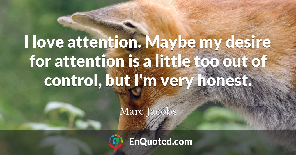 I love attention. Maybe my desire for attention is a little too out of control, but I'm very honest.