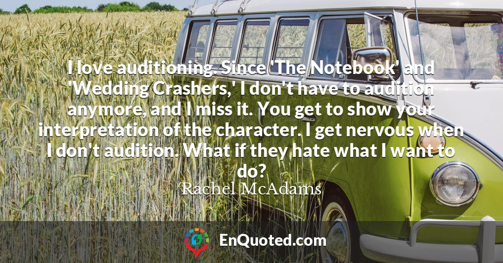 I love auditioning. Since 'The Notebook' and 'Wedding Crashers,' I don't have to audition anymore, and I miss it. You get to show your interpretation of the character. I get nervous when I don't audition. What if they hate what I want to do?