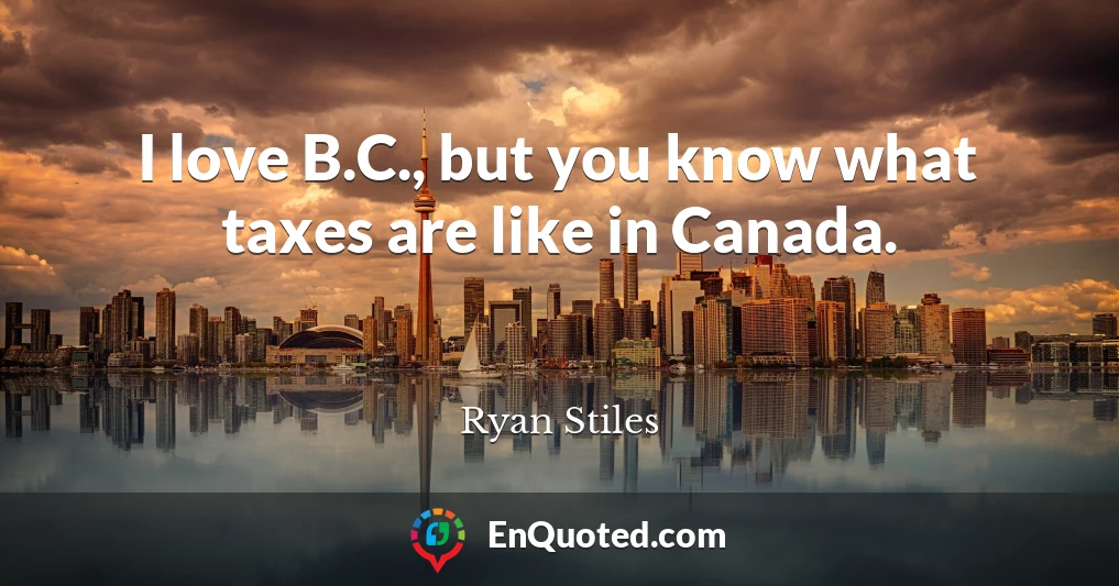 I love B.C., but you know what taxes are like in Canada.