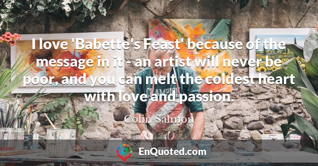 I love 'Babette's Feast' because of the message in it - an artist will never be poor, and you can melt the coldest heart with love and passion.