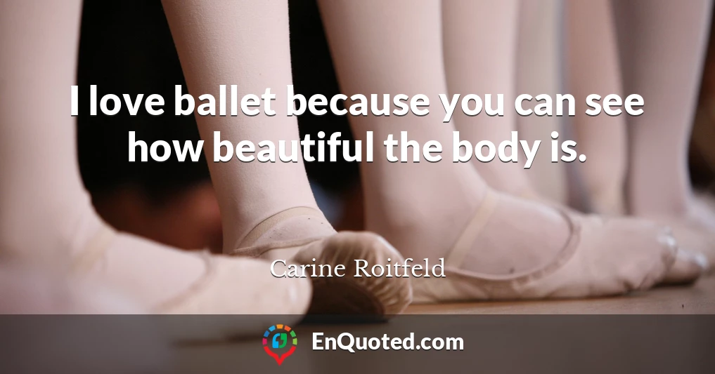 I love ballet because you can see how beautiful the body is.