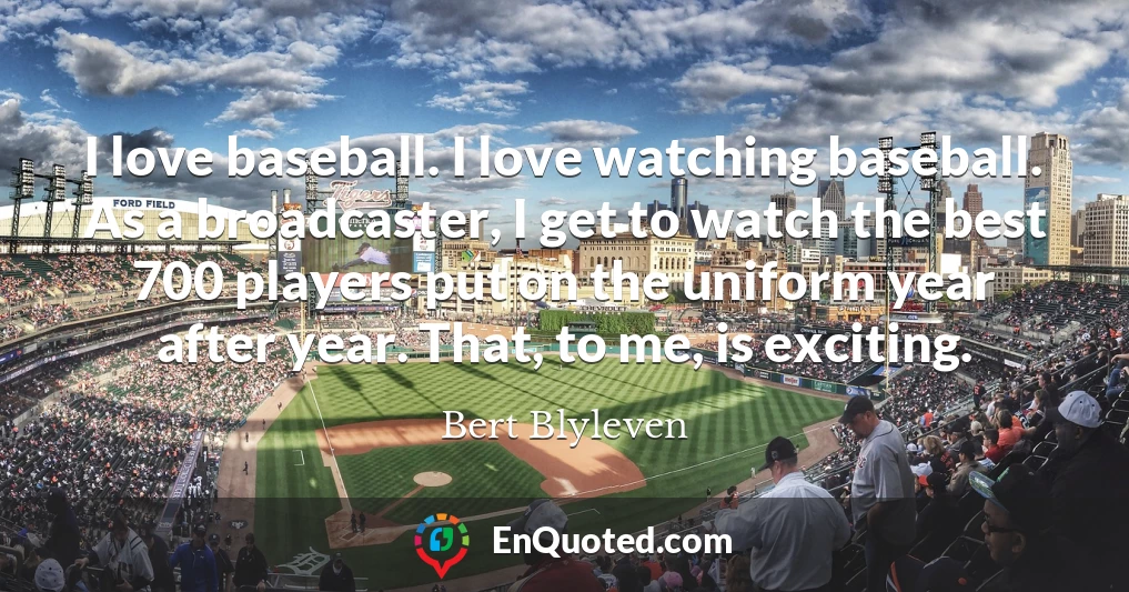 I love baseball. I love watching baseball. As a broadcaster, I get to watch the best 700 players put on the uniform year after year. That, to me, is exciting.