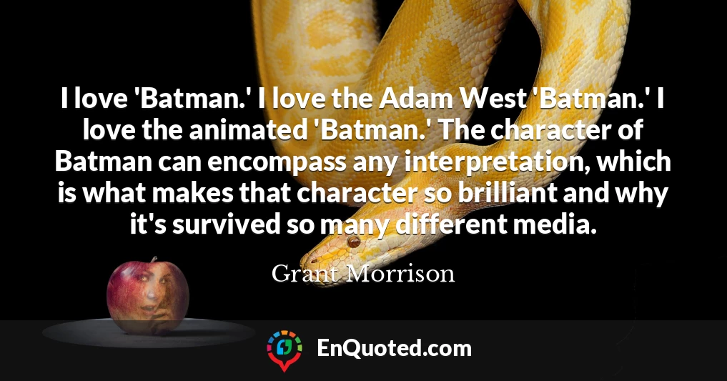 I love 'Batman.' I love the Adam West 'Batman.' I love the animated 'Batman.' The character of Batman can encompass any interpretation, which is what makes that character so brilliant and why it's survived so many different media.