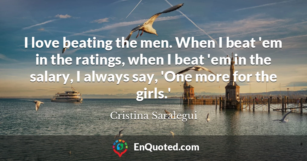 I love beating the men. When I beat 'em in the ratings, when I beat 'em in the salary, I always say, 'One more for the girls.'