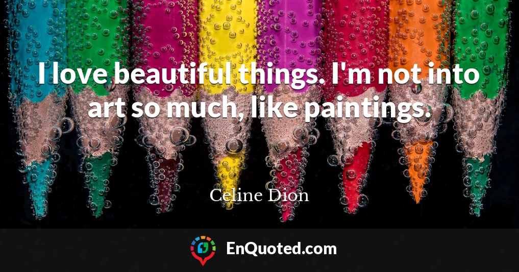 I love beautiful things. I'm not into art so much, like paintings.
