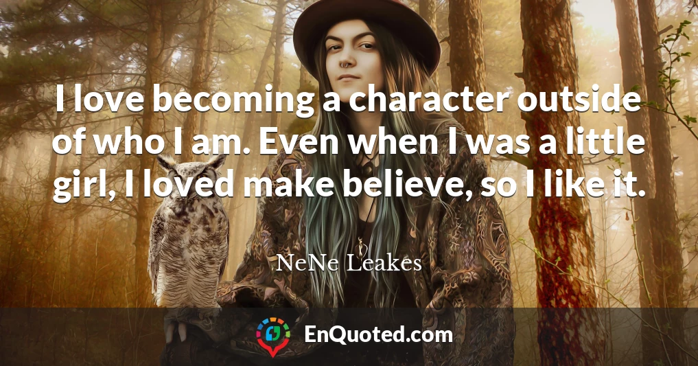 I love becoming a character outside of who I am. Even when I was a little girl, I loved make believe, so I like it.