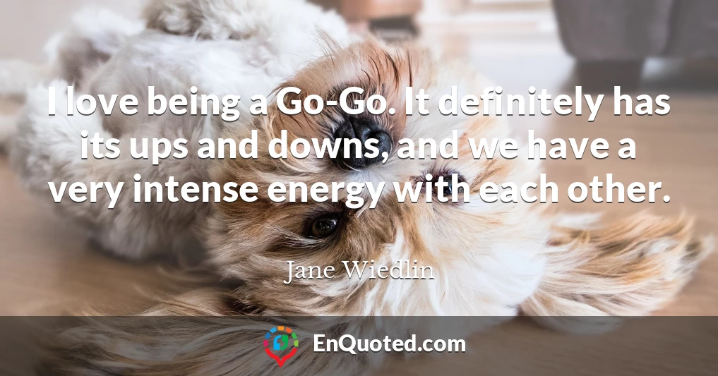 I love being a Go-Go. It definitely has its ups and downs, and we have a very intense energy with each other.