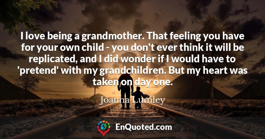 I love being a grandmother. That feeling you have for your own child - you don't ever think it will be replicated, and I did wonder if I would have to 'pretend' with my grandchildren. But my heart was taken on day one.